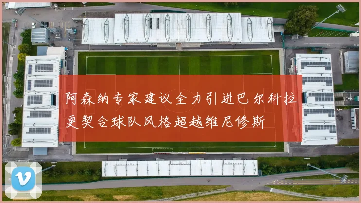 阿森纳专家建议全力引进巴尔科拉更契合球队风格超越维尼修斯