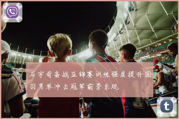 石宇奇备战亚锦赛训练强度提升国羽男单冲击冠军前景乐观